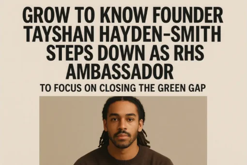 Grow to Know Founder Tayshan Hayden-Smith Steps Down as RHS Ambassador to Focus on Closing the Green Gap Grow to Know Founder Tayshan Hayden-Smith Steps Down as RHS Ambassador to Focus on Closing the Green Gap