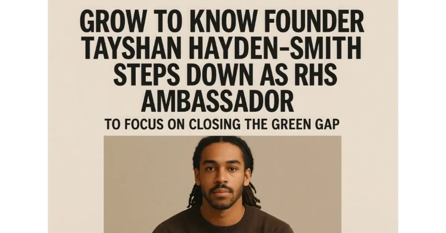 Grow to Know Founder Tayshan Hayden-Smith Steps Down as RHS Ambassador to Focus on Closing the Green Gap Grow to Know Founder Tayshan Hayden-Smith Steps Down as RHS Ambassador to Focus on Closing the Green Gap